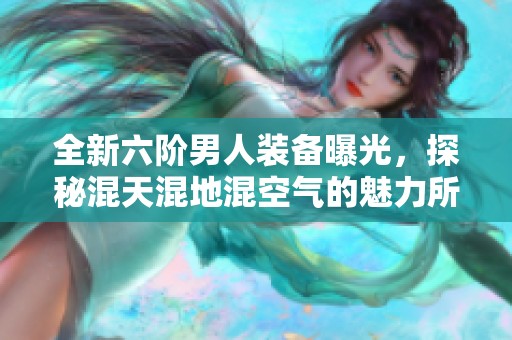 全新六阶男人装备曝光，探秘混天混地混空气的魅力所在