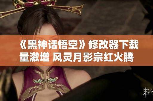 《黑神话悟空》修改器下载量激增 风灵月影宗红火腾飞