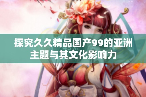 探究久久精品国产99的亚洲主题与其文化影响力