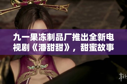 九一果冻制品厂推出全新电视剧《潘甜甜》，甜蜜故事引发热议