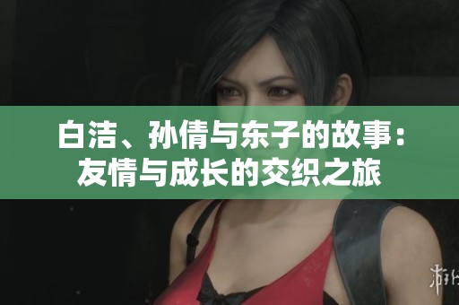 白洁、孙倩与东子的故事：友情与成长的交织之旅