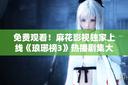 免费观看！麻花影视独家上线《琅琊榜3》热播剧集大揭秘