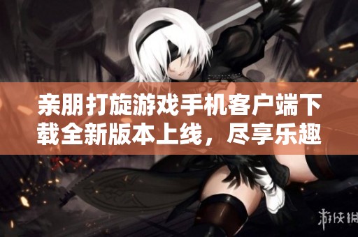 亲朋打旋游戏手机客户端下载全新版本上线，尽享乐趣与挑战