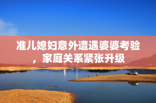 准儿媳妇意外遭遇婆婆考验，家庭关系紧张升级