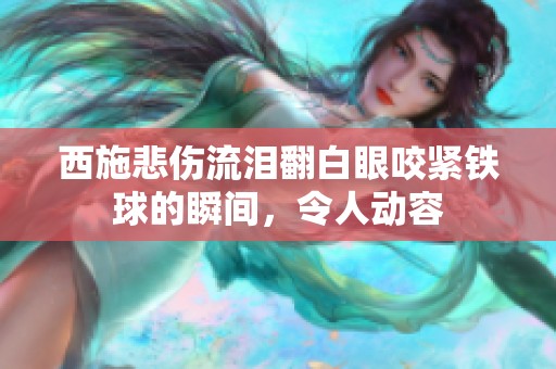 西施悲伤流泪翻白眼咬紧铁球的瞬间，令人动容