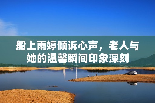 船上雨婷倾诉心声，老人与她的温馨瞬间印象深刻