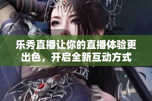 乐秀直播让你的直播体验更出色，开启全新互动方式