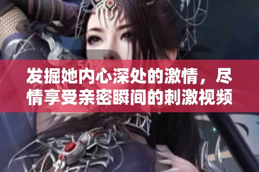 发掘她内心深处的激情，尽情享受亲密瞬间的刺激视频