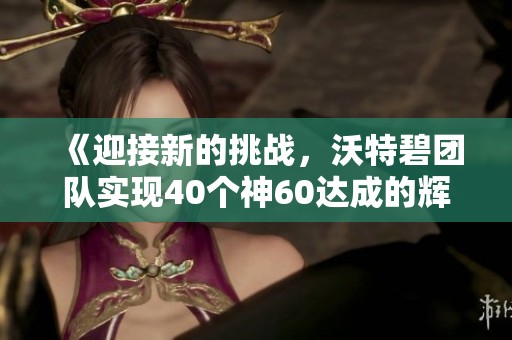 《迎接新的挑战，沃特碧团队实现40个神60达成的辉煌成就》