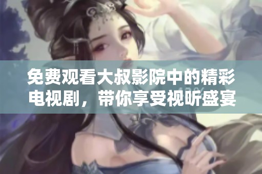 免费观看大叔影院中的精彩电视剧，带你享受视听盛宴