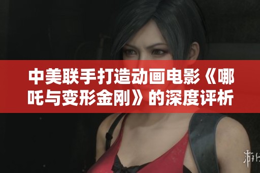 中美联手打造动画电影《哪吒与变形金刚》的深度评析