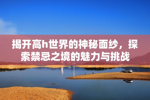 揭开高h世界的神秘面纱，探索禁忌之境的魅力与挑战