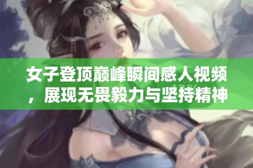 女子登顶巅峰瞬间感人视频，展现无畏毅力与坚持精神