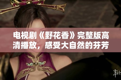 电视剧《野花香》完整版高清播放，感受大自然的芬芳魅力