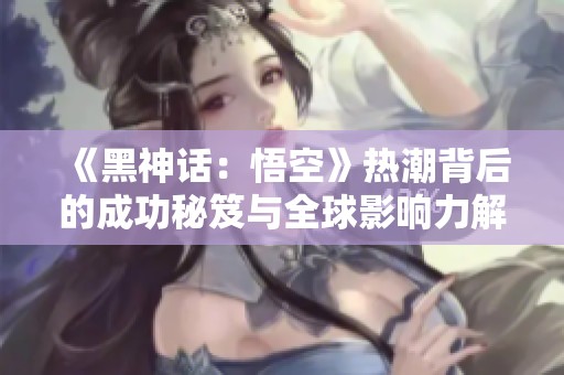 《黑神话：悟空》热潮背后的成功秘笈与全球影响力解析