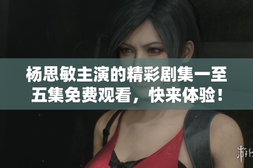 杨思敏主演的精彩剧集一至五集免费观看，快来体验！
