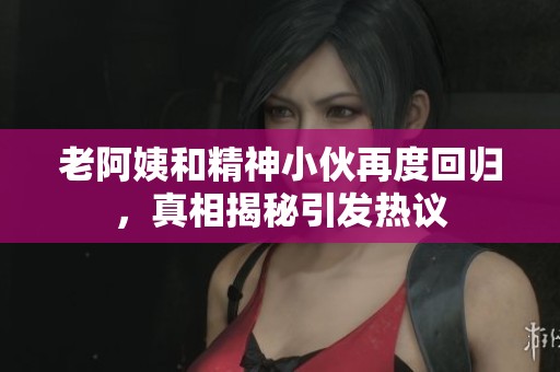 老阿姨和精神小伙再度回归，真相揭秘引发热议