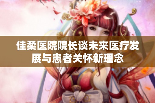 佳柔医院院长谈未来医疗发展与患者关怀新理念