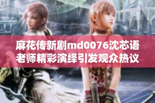 麻花传新剧md0076沈芯语老师精彩演绎引发观众热议