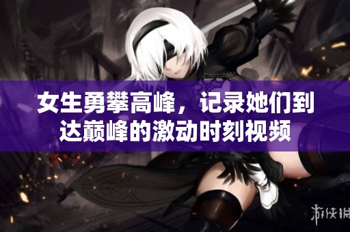 女生勇攀高峰，记录她们到达巅峰的激动时刻视频