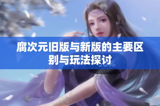 腐次元旧版与新版的主要区别与玩法探讨