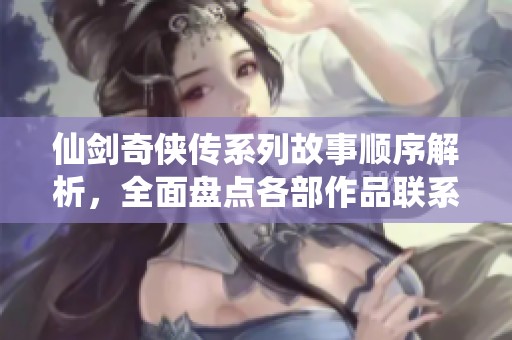 仙剑奇侠传系列故事顺序解析，全面盘点各部作品联系与发展