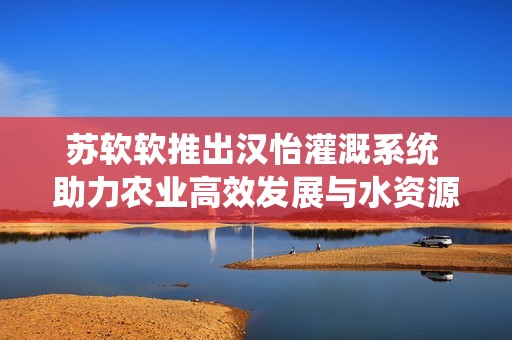 苏软软推出汉怡灌溉系统 助力农业高效发展与水资源节约