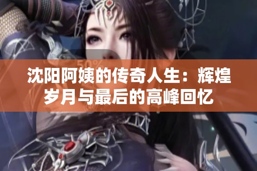 沈阳阿姨的传奇人生：辉煌岁月与最后的高峰回忆