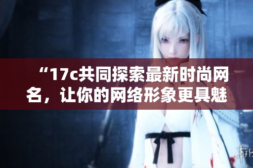 “17c共同探索最新时尚网名，让你的网络形象更具魅力”