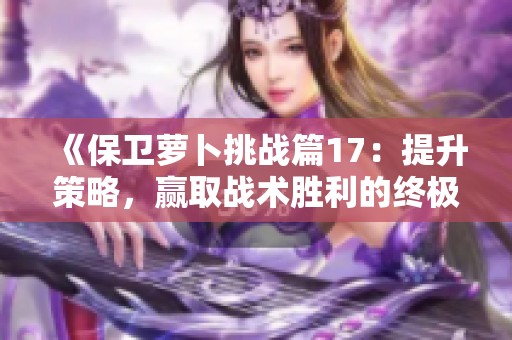 《保卫萝卜挑战篇17：提升策略，赢取战术胜利的终极指南》