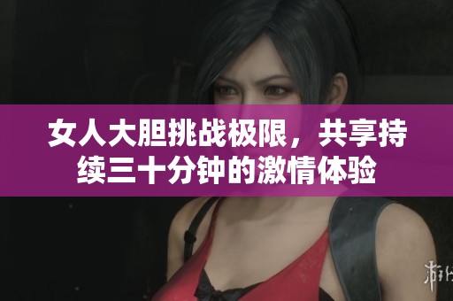 女人大胆挑战极限，共享持续三十分钟的激情体验