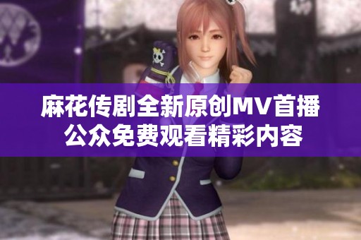 麻花传剧全新原创MV首播 公众免费观看精彩内容