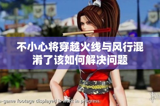 不小心将穿越火线与风行混淆了该如何解决问题