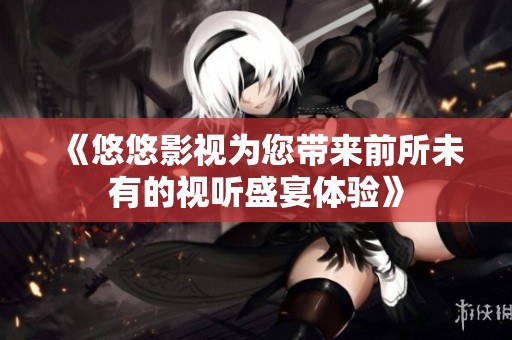 《悠悠影视为您带来前所未有的视听盛宴体验》