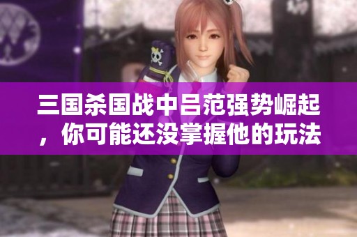 三国杀国战中吕范强势崛起，你可能还没掌握他的玩法技巧