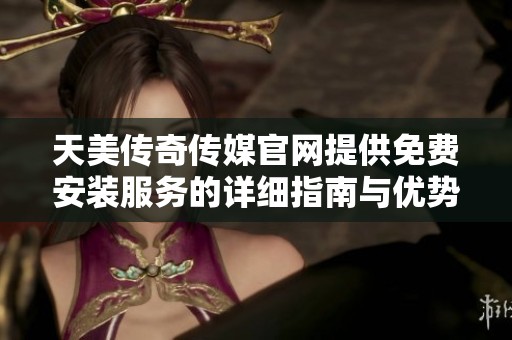 天美传奇传媒官网提供免费安装服务的详细指南与优势介绍
