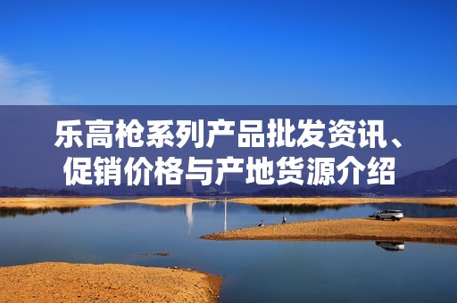 乐高枪系列产品批发资讯、促销价格与产地货源介绍