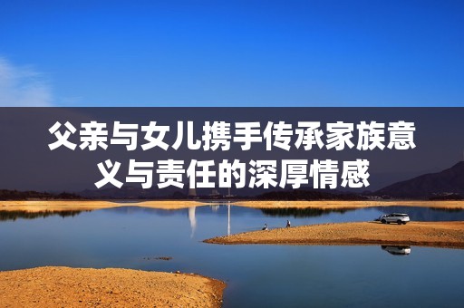 父亲与女儿携手传承家族意义与责任的深厚情感