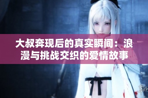 大叔奔现后的真实瞬间：浪漫与挑战交织的爱情故事