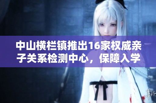 中山横栏镇推出16家权威亲子关系检测中心，保障入学安全