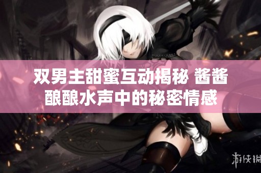 双男主甜蜜互动揭秘 酱酱酿酿水声中的秘密情感