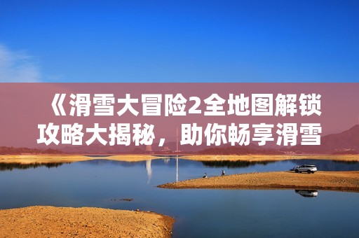 《滑雪大冒险2全地图解锁攻略大揭秘，助你畅享滑雪乐趣》