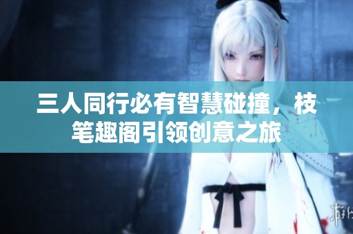 三人同行必有智慧碰撞，枝笔趣阁引领创意之旅