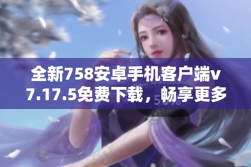 全新758安卓手机客户端v7.17.5免费下载，畅享更多精彩功能！