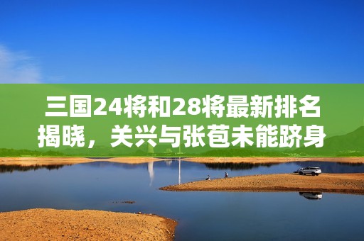 三国24将和28将最新排名揭晓，关兴与张苞未能跻身前十