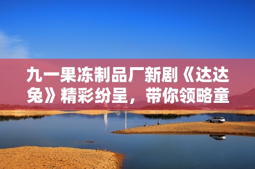 九一果冻制品厂新剧《达达兔》精彩纷呈，带你领略童趣世界