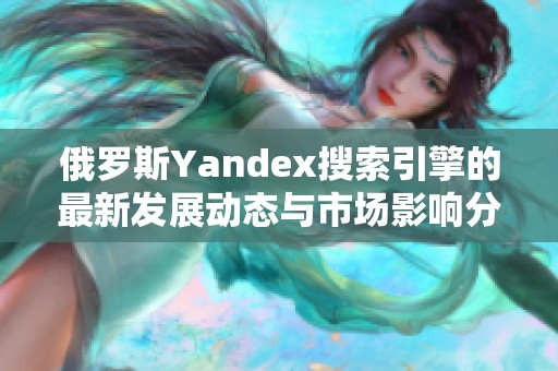 俄罗斯Yandex搜索引擎的最新发展动态与市场影响分析