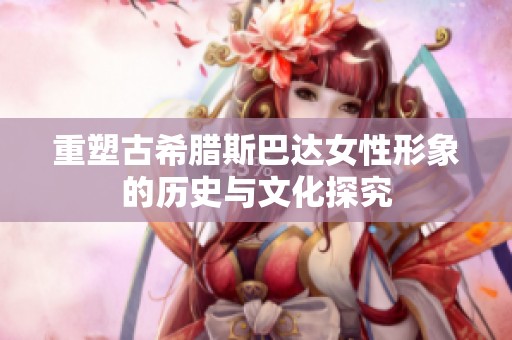 重塑古希腊斯巴达女性形象的历史与文化探究