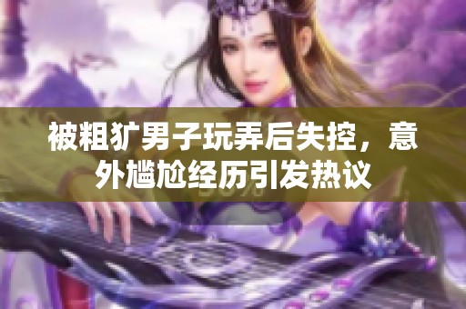被粗犷男子玩弄后失控，意外尴尬经历引发热议