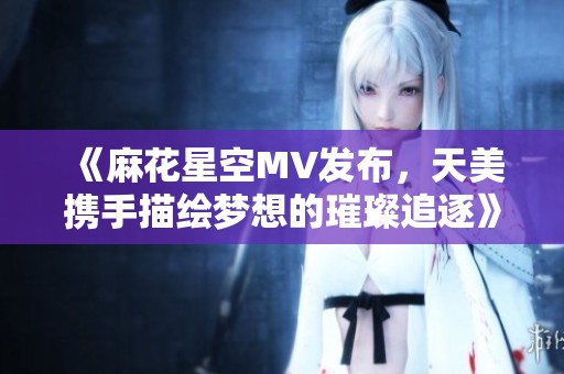 《麻花星空MV发布，天美携手描绘梦想的璀璨追逐》